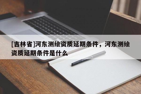 [吉林省]河東測繪資質(zhì)延期條件，河東測繪資質(zhì)延期條件是什么