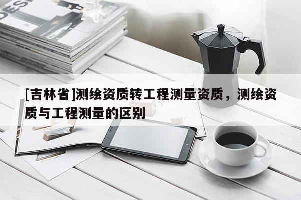 [吉林省]測(cè)繪資質(zhì)轉(zhuǎn)工程測(cè)量資質(zhì)，測(cè)繪資質(zhì)與工程測(cè)量的區(qū)別