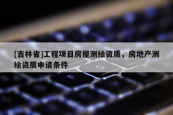 [吉林省]工程項目房屋測繪資質(zhì)，房地產(chǎn)測繪資質(zhì)申請條件