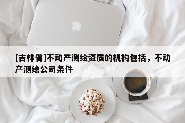 [吉林省]不動產(chǎn)測繪資質(zhì)的機構(gòu)包括，不動產(chǎn)測繪公司條件