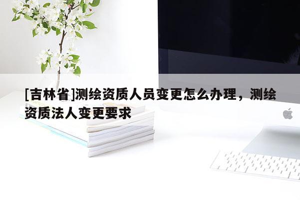 [吉林省]測繪資質(zhì)人員變更怎么辦理，測繪資質(zhì)法人變更要求