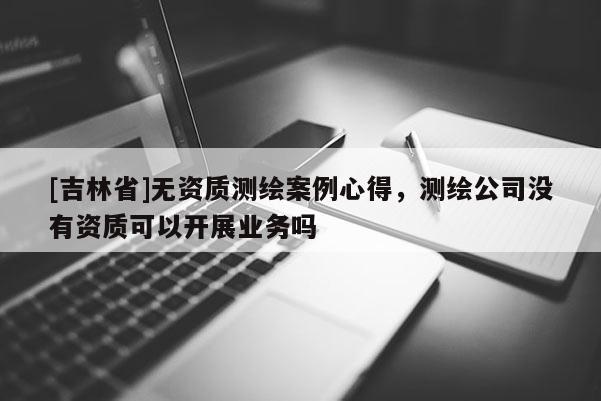[吉林省]無(wú)資質(zhì)測(cè)繪案例心得，測(cè)繪公司沒(méi)有資質(zhì)可以開(kāi)展業(yè)務(wù)嗎