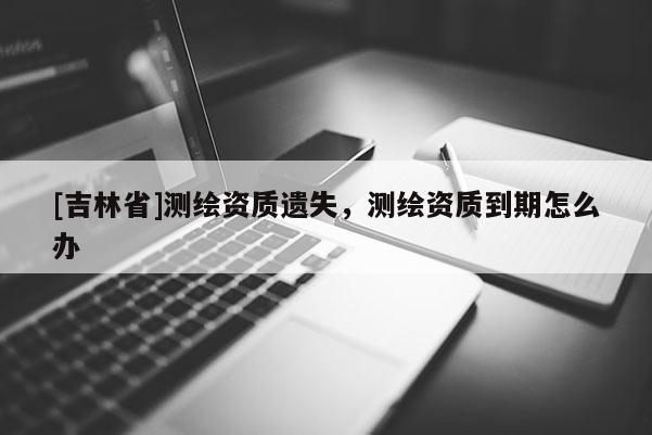 [吉林省]測(cè)繪資質(zhì)遺失，測(cè)繪資質(zhì)到期怎么辦