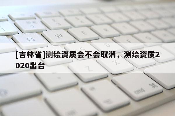 [吉林省]測(cè)繪資質(zhì)會(huì)不會(huì)取消，測(cè)繪資質(zhì)2020出臺(tái)