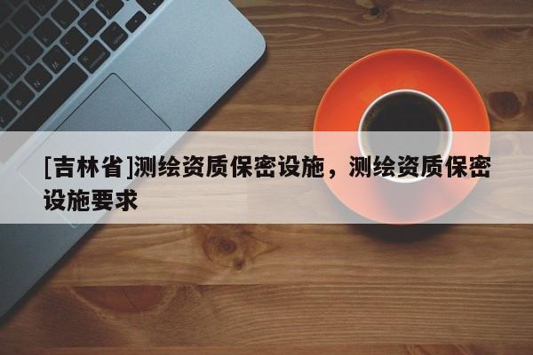 [吉林省]測繪資質(zhì)保密設(shè)施，測繪資質(zhì)保密設(shè)施要求