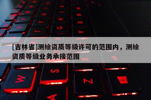 [吉林省]測繪資質等級許可的范圍內，測繪資質等級業(yè)務承接范圍