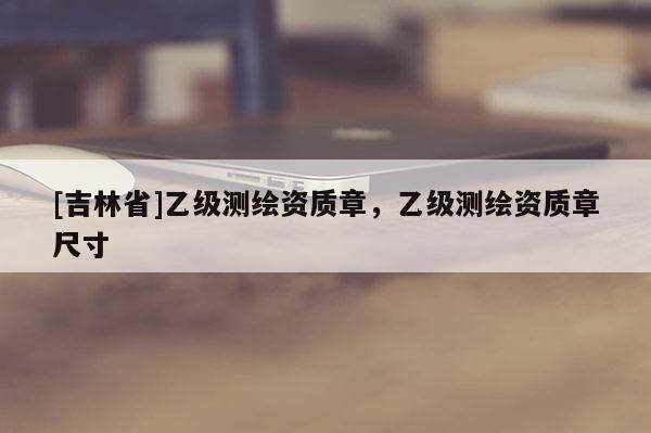 [吉林省]乙級測繪資質(zhì)章，乙級測繪資質(zhì)章尺寸