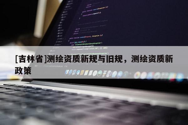 [吉林省]測繪資質(zhì)新規(guī)與舊規(guī)，測繪資質(zhì)新政策