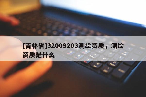 [吉林省]32009203測(cè)繪資質(zhì)，測(cè)繪資質(zhì)是什么