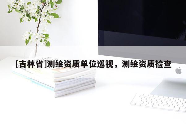 [吉林省]測繪資質(zhì)單位巡視，測繪資質(zhì)檢查