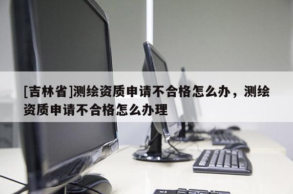 [吉林省]測繪資質(zhì)申請不合格怎么辦，測繪資質(zhì)申請不合格怎么辦理