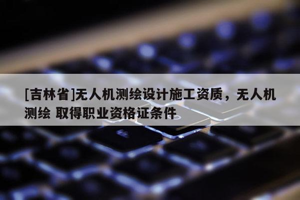 [吉林省]無人機測繪設(shè)計施工資質(zhì)，無人機測繪 取得職業(yè)資格證條件