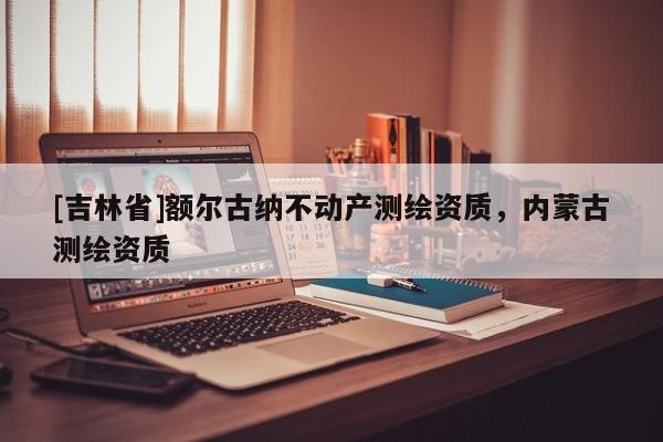 [吉林省]額爾古納不動產測繪資質，內蒙古測繪資質