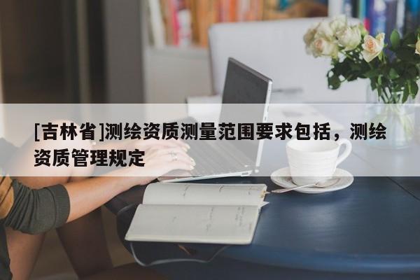 [吉林省]測(cè)繪資質(zhì)測(cè)量范圍要求包括，測(cè)繪資質(zhì)管理規(guī)定