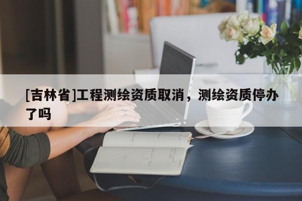 [吉林省]工程測繪資質(zhì)取消，測繪資質(zhì)停辦了嗎