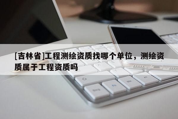 [吉林省]工程測繪資質(zhì)找哪個單位，測繪資質(zhì)屬于工程資質(zhì)嗎