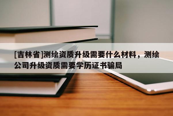 [吉林省]測繪資質(zhì)升級需要什么材料，測繪公司升級資質(zhì)需要學歷證書騙局