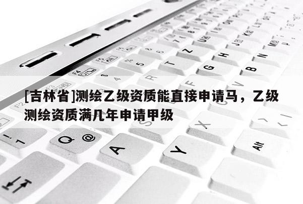 [吉林省]測繪乙級資質(zhì)能直接申請馬，乙級測繪資質(zhì)滿幾年申請甲級