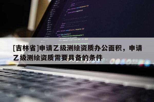 [吉林省]申請乙級測繪資質(zhì)辦公面積，申請乙級測繪資質(zhì)需要具備的條件