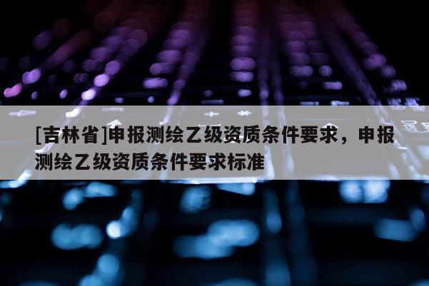[吉林省]申報測繪乙級資質(zhì)條件要求，申報測繪乙級資質(zhì)條件要求標(biāo)準(zhǔn)