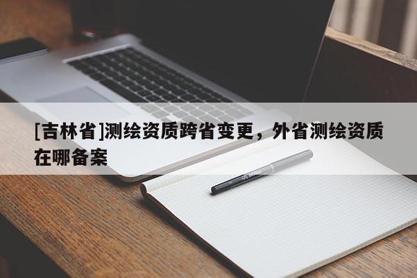 [吉林省]測(cè)繪資質(zhì)跨省變更，外省測(cè)繪資質(zhì)在哪備案
