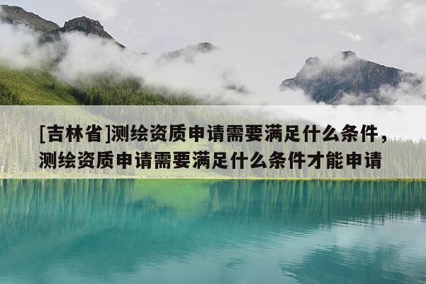 [吉林省]測繪資質(zhì)申請需要滿足什么條件，測繪資質(zhì)申請需要滿足什么條件才能申請