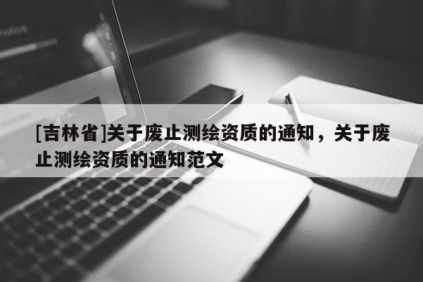 [吉林省]關(guān)于廢止測(cè)繪資質(zhì)的通知，關(guān)于廢止測(cè)繪資質(zhì)的通知范文