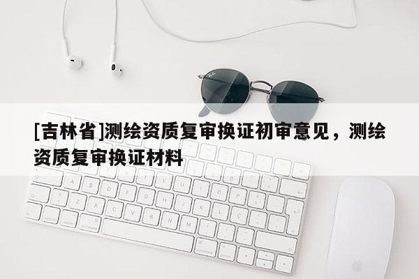 [吉林省]測繪資質(zhì)復(fù)審換證初審意見，測繪資質(zhì)復(fù)審換證材料
