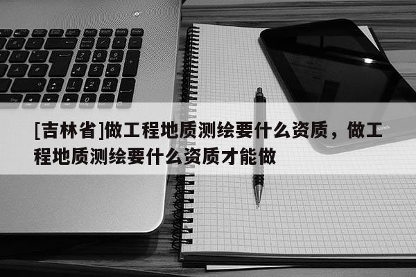 [吉林省]做工程地質(zhì)測繪要什么資質(zhì)，做工程地質(zhì)測繪要什么資質(zhì)才能做