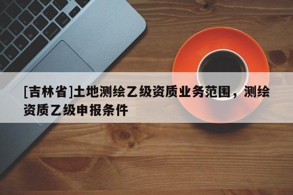 [吉林省]土地測繪乙級資質業(yè)務范圍，測繪資質乙級申報條件