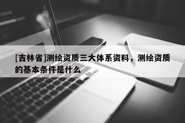 [吉林省]測繪資質(zhì)三大體系資料，測繪資質(zhì)的基本條件是什么