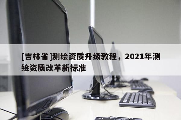[吉林省]測(cè)繪資質(zhì)升級(jí)教程，2021年測(cè)繪資質(zhì)改革新標(biāo)準(zhǔn)