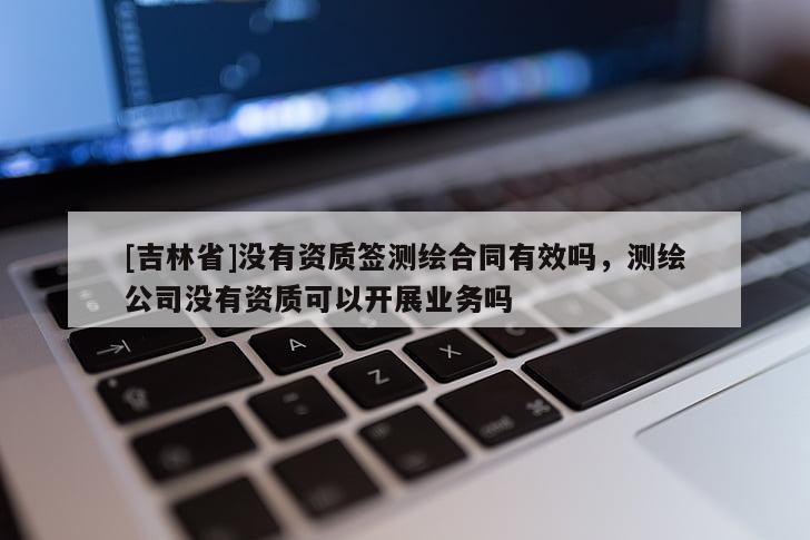 [吉林省]沒有資質簽測繪合同有效嗎，測繪公司沒有資質可以開展業(yè)務嗎