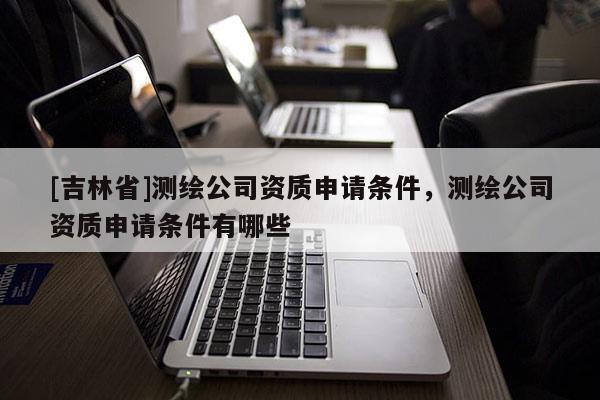 [吉林省]測繪公司資質(zhì)申請(qǐng)條件，測繪公司資質(zhì)申請(qǐng)條件有哪些