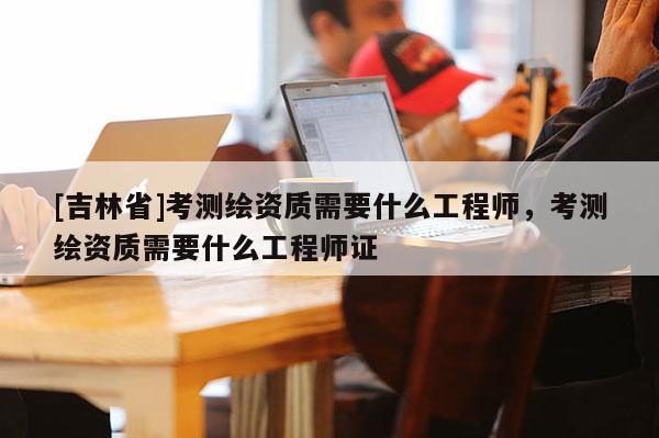 [吉林省]考測繪資質(zhì)需要什么工程師，考測繪資質(zhì)需要什么工程師證