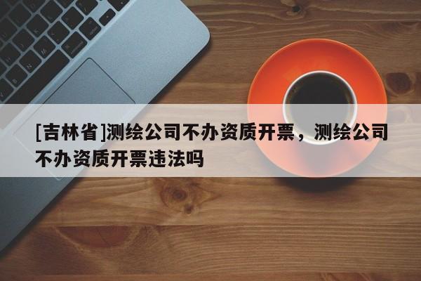 [吉林省]測(cè)繪公司不辦資質(zhì)開(kāi)票，測(cè)繪公司不辦資質(zhì)開(kāi)票違法嗎