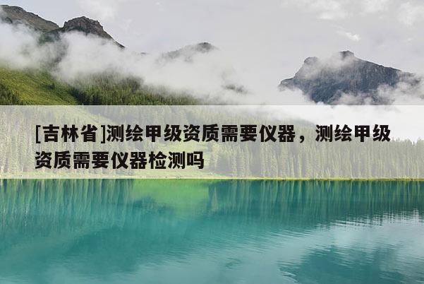 [吉林省]測繪甲級(jí)資質(zhì)需要儀器，測繪甲級(jí)資質(zhì)需要儀器檢測嗎