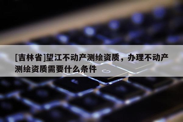 [吉林省]望江不動產(chǎn)測繪資質(zhì)，辦理不動產(chǎn)測繪資質(zhì)需要什么條件
