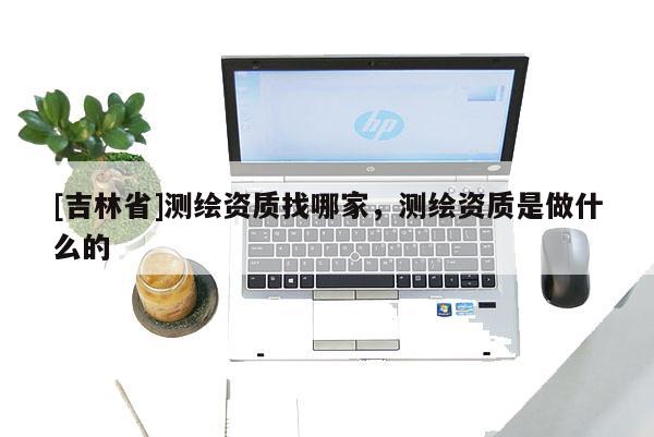 [吉林省]測繪資質(zhì)找哪家，測繪資質(zhì)是做什么的