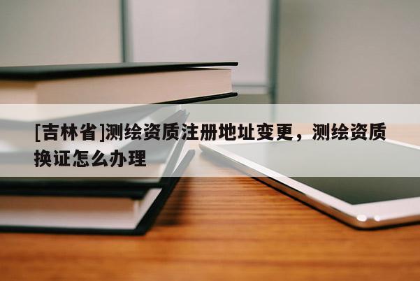 [吉林省]測繪資質(zhì)注冊地址變更，測繪資質(zhì)換證怎么辦理