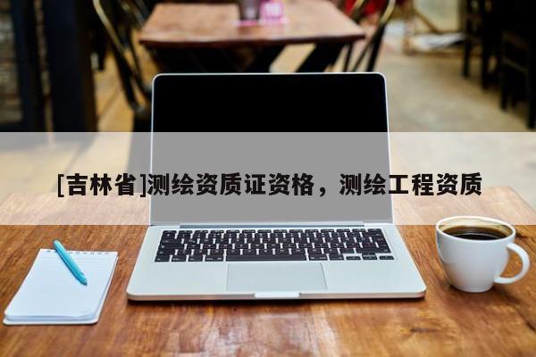 [吉林省]測(cè)繪資質(zhì)證資格，測(cè)繪工程資質(zhì)
