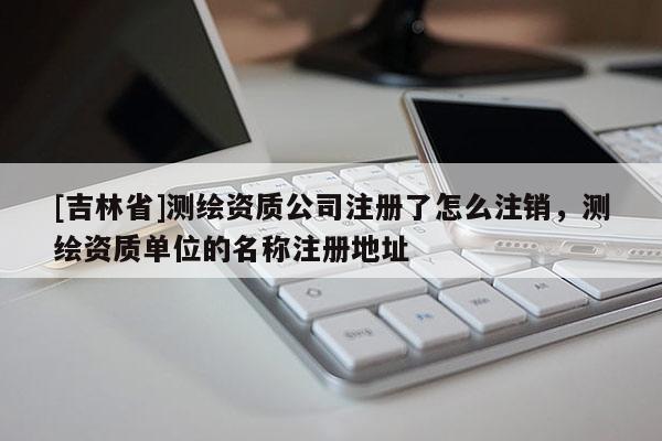 [吉林省]測繪資質(zhì)公司注冊了怎么注銷，測繪資質(zhì)單位的名稱注冊地址