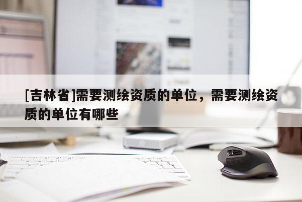 [吉林省]需要測(cè)繪資質(zhì)的單位，需要測(cè)繪資質(zhì)的單位有哪些