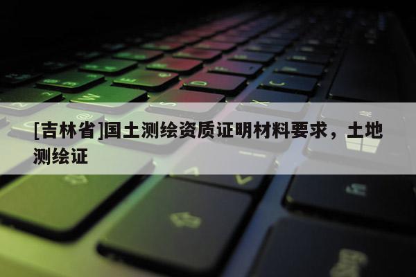 [吉林省]國土測繪資質證明材料要求，土地測繪證