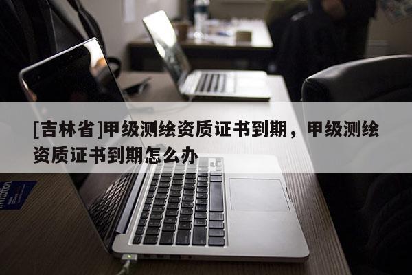 [吉林省]甲級測繪資質(zhì)證書到期，甲級測繪資質(zhì)證書到期怎么辦