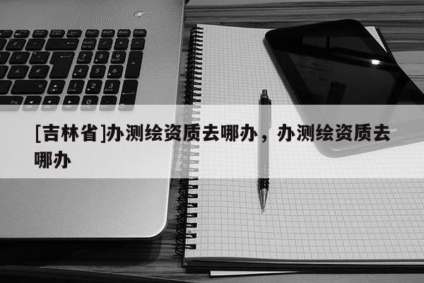 [吉林省]辦測繪資質(zhì)去哪辦，辦測繪資質(zhì)去哪辦