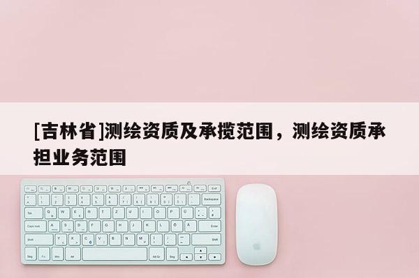 [吉林省]測(cè)繪資質(zhì)及承攬范圍，測(cè)繪資質(zhì)承擔(dān)業(yè)務(wù)范圍