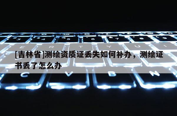 [吉林省]測繪資質證丟失如何補辦，測繪證書丟了怎么辦