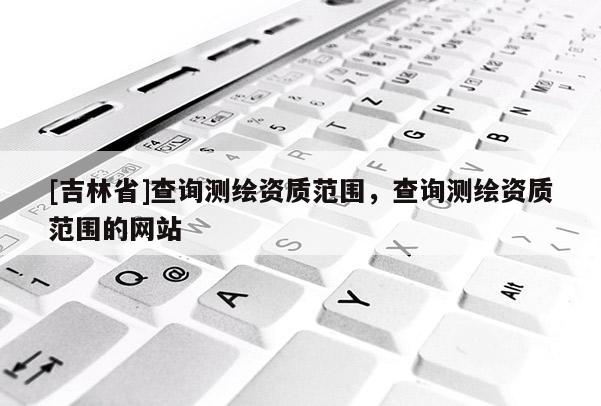 [吉林省]查詢測繪資質(zhì)范圍，查詢測繪資質(zhì)范圍的網(wǎng)站
