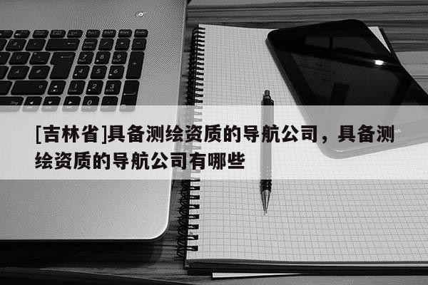 [吉林省]具備測繪資質(zhì)的導(dǎo)航公司，具備測繪資質(zhì)的導(dǎo)航公司有哪些